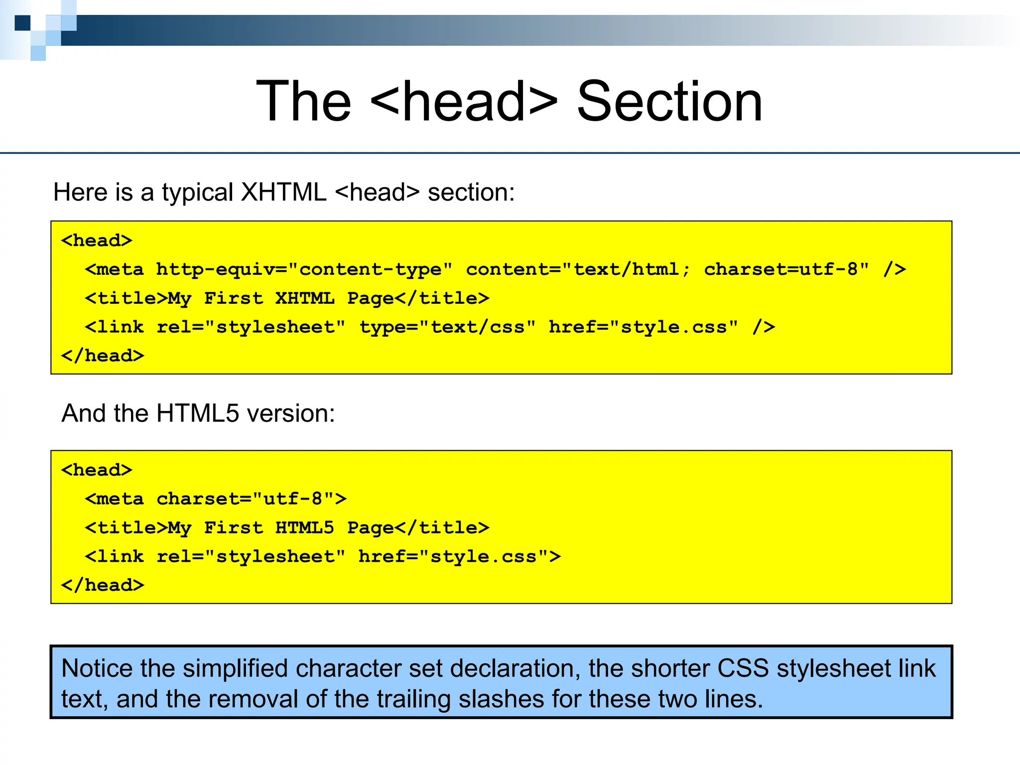 The <head> Section
Here is a typical XHTML <head> section:
<head>
<meta http-equiv="content-type" content="text/html; charset=utf-8" />
<title>My First XHTML Page</title>
<link rel="stylesheet" type="text/css" href="style.css" />
</head>
And the HTML5 version:
Notice the simplified character set declaration, the shorter CSS stylesheet link
text, and the removal of the trailing slashes for these two lines.
<head>
<meta charset="utf-8">
<title>My First HTML5 Page</title>
<link rel="stylesheet" href="style.css">
</head>
 