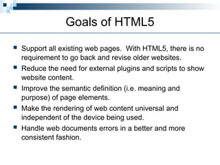 Goals of HTML5
 Support all existing web pages. With HTML5, there is no
requirement to go back and revise older websites.
 Reduce the need for external plugins and scripts to show
website content.
 Improve the semantic definition (i.e. meaning and
purpose) of page elements.
 Make the rendering of web content universal and
independent of the device being used.
 Handle web documents errors in a better and more
consistent fashion.
 