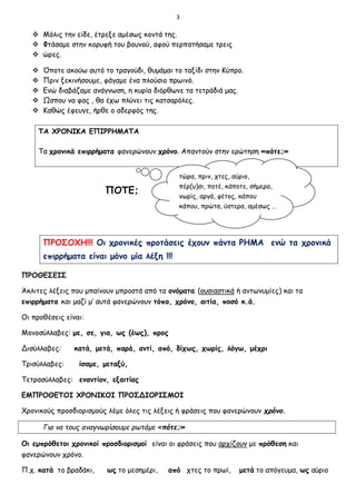 3
 Μόλις την είδε, έτρεξε αμέσως κοντά της.
 Φτάσαμε στην κορυφή του βουνού, αφού περπατήσαμε τρεις
 ώρες.
 Όποτε ακούω αυτό το τραγούδι, θυμάμαι το ταξίδι στην Κύπρο.
 Πριν ξεκινήσουμε, φάγαμε ένα πλούσιο πρωινό.
 Ενώ διαβάζαμε ανάγνωση, η κυρία διόρθωνε τα τετράδιά μας.
 Ώσπου να φας , θα έχω πλύνει τις κατσαρόλες.
 Καθώς έφευγε, ήρθε ο αδερφός της.
ΤΑ ΧΡΟΝΙΚΑ ΕΠΙΡΡΗΜΑΤΑ
Τα χρονικά επιρρήματα φανερώνουν χρόνο. Απαντούν στην ερώτηση «πότε;»
ΠΟΤΕ;
ΠΡΟΣΟΧΗ!!! Οι χρονικές προτάσεις έχουν πάντα ΡΗΜΑ ενώ τα χρονικά
επιρρήματα είναι μόνο μία λέξη !!!
ΠΡΟΘΕΣΕΙΣ
Άκλιτες λέξεις που μπαίνουν μπροστά από τα ονόματα (ουσιαστικά ή αντωνυμίες) και τα
επιρρήματα και μαζί μ’ αυτά φανερώνουν τόπο, χρόνο, αιτία, ποσό κ.ά.
Οι προθέσεις είναι:
Μονοσύλλαβες: με, σε, για, ως (έως), προς
Δισύλλαβες: κατά, μετά, παρά, αντί, από, δίχως, χωρίς, λόγω, μέχρι
Τρισύλλαβες: ίσαμε, μεταξύ,
Τετρασύλλαβες: εναντίον, εξαιτίας
ΕΜΠΡΟΘΕΤΟΙ ΧΡΟΝΙΚΟΙ ΠΡΟΣΔΙΟΡΙΣΜΟΙ
Χρονικούς προσδιορισμούς λέμε όλες τις λέξεις ή φράσεις που φανερώνουν χρόνο.
Για να τους αναγνωρίσουμε ρωτάμε «πότε;»
Οι εμπρόθετοι χρονικοί προσδιορισμοί είναι οι φράσεις που αρχίζουν με πρόθεση και
φανερώνουν χρόνο.
Π.χ. κατά το βραδάκι, ως το μεσημέρι, από χτες το πρωί, μετά το απόγευμα, ως αύριο
τώρα, πριν, χτες, αύριο,
πέρ(υ)σι, ποτέ, κάποτε, σήμερα,
νωρίς, αργά, φέτος, κάπου
κάπου, πρώτα, ύστερα, αμέσως …
κ.λπ.
 