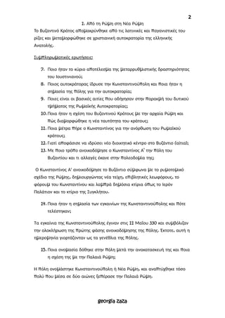 2
1. Από τη Ρώμη στη Νέα Ρώμη
Το Βυζαντινό Κράτος απομακρύνθηκε από τις λατινικές και παγανιστικές του
ρίζες και μεταμορφώθηκε σε χριστιανική αυτοκρατορία της ελληνικής
Ανατολής.
Συμπληρωματικές ερωτήσεις:
7. Ποιο ήταν το κύριο αποτέλεσμα της μεταρρυθμιστικής δραστηριότητας
του Ιουστινιανού;
8. Ποιος αυτοκράτορας ίδρυσε την Κωνσταντινούπολη και ποια ήταν η
σημασία της πόλης για την αυτοκρατορία;
9. Ποιες είναι οι βασικές αιτίες που οδήγησαν στην παρακμή του δυτικού
τμήματος της Ρωμαϊκής Αυτοκρατορίας;
10.Ποια ήταν η σχέση του Βυζαντινού Κράτους με την αρχαία Ρώμη και
πώς διαμορφώθηκε η νέα ταυτότητα του κράτους;
11. Ποια μέτρα πήρε ο Κωνσταντίνος για την ανόρθωση του Ρωμαϊκού
κράτους;
12. Γιατί αποφάσισε να ιδρύσει νέο διοικητικό κέντρο στο Βυζάντιο (αίτια);
13. Με ποιο τρόπο ανοικοδόμησε ο Κωνσταντίνος Α’ την πόλη του
Βυζαντίου και τι αλλαγές έκανε στην πολεοδομία της;
Ο Κωνσταντίνος Α' ανοικοδόμησε το Βυζάντιο σύμφωνα με το ρυμοτομικό
σχέδιο της Ρώμης, δημιουργώντας νέα τείχη, επιβλητικές λεωφόρους, το
φόρουμ του Κωνσταντίνου και λαμπρά δημόσια κτίρια όπως το Ιερόν
Παλάτιον και το κτίριο της Συγκλήτου.
14. Ποια ήταν η σημασία των εγκαινίων της Κωνσταντινούπολης και πότε
τελέστηκαν;
Τα εγκαίνια της Κωνσταντινούπολης έγιναν στις 11 Μαΐου 330 και συμβόλιζαν
την ολοκλήρωση της πρώτης φάσης ανοικοδόμησης της πόλης. Έκτοτε, αυτή η
ημερομηνία γιορτάζονταν ως τα γενέθλια της πόλης.
15. Ποια ονομασία δόθηκε στην πόλη μετά την ανακατασκευή της και ποια
η σχέση της με την Παλαιά Ρώμη;
Η πόλη ονομάστηκε Κωνσταντινούπολη ή Νέα Ρώμη, και αναπτύχθηκε τόσο
πολύ που μέσα σε δύο αιώνες ξεπέρασε την Παλαιά Ρώμη.
georgia zaza
 