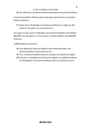 3
1. Από τη Ρώμη στη Νέα Ρώμη
16. Πώς απέκτησε η Κωνσταντινούπολη χαρακτηριστικά χριστιανικής πόλης;
Η Κωνσταντινούπολη απέκτησε χριστιανικά χαρακτηριστικά με την ανέγερση
πολλών εκκλησιών.
17.Πόσος ήταν ο πληθυσμός της Κωνσταντινούπολης στις αρχές του 5ου
αιώνα και στα χρόνια του Ιουστινιανού Α';
Στις αρχές του 5ου αιώνα ο πληθυσμός της Κωνσταντινούπολης ήταν περίπου
150.000, ενώ στα χρόνια του Ιουστινιανού Α' έφτασε περίπου τους 300.000
κατοίκους.
Συμπληρωματικές ερωτήσεις:
18.Ποια σημαντικά κτίρια και δημόσια έργα κατασκευάστηκαν στην
Κωνσταντινούπολη επί Κωνσταντίνου Α';
19. Γιατί η Κωνσταντινούπολη θεωρείται συνέχεια και εξέλιξη της Ρώμης;
20.Ποια ήταν η οικονομική και πολιτιστική σημασία της ραγδαίας αύξησης
του πληθυσμού της Κωνσταντινούπολης κατά τους πρώτους αιώνες;
georgia zaza
 