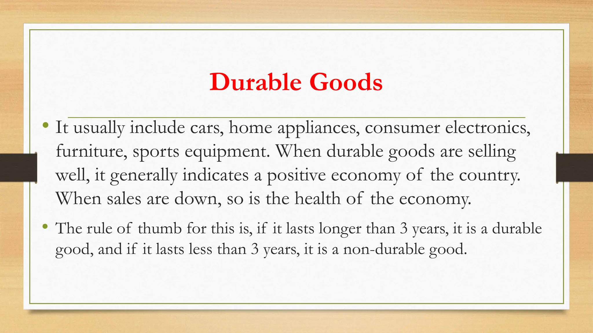 Durable Goods
• It usually include cars, home appliances, consumer electronics,
furniture, sports equipment. When durable goods are selling
well, it generally indicates a positive economy of the country.
When sales are down, so is the health of the economy.
• The rule of thumb for this is, if it lasts longer than 3 years, it is a durable
good, and if it lasts less than 3 years, it is a non-durable good.
 