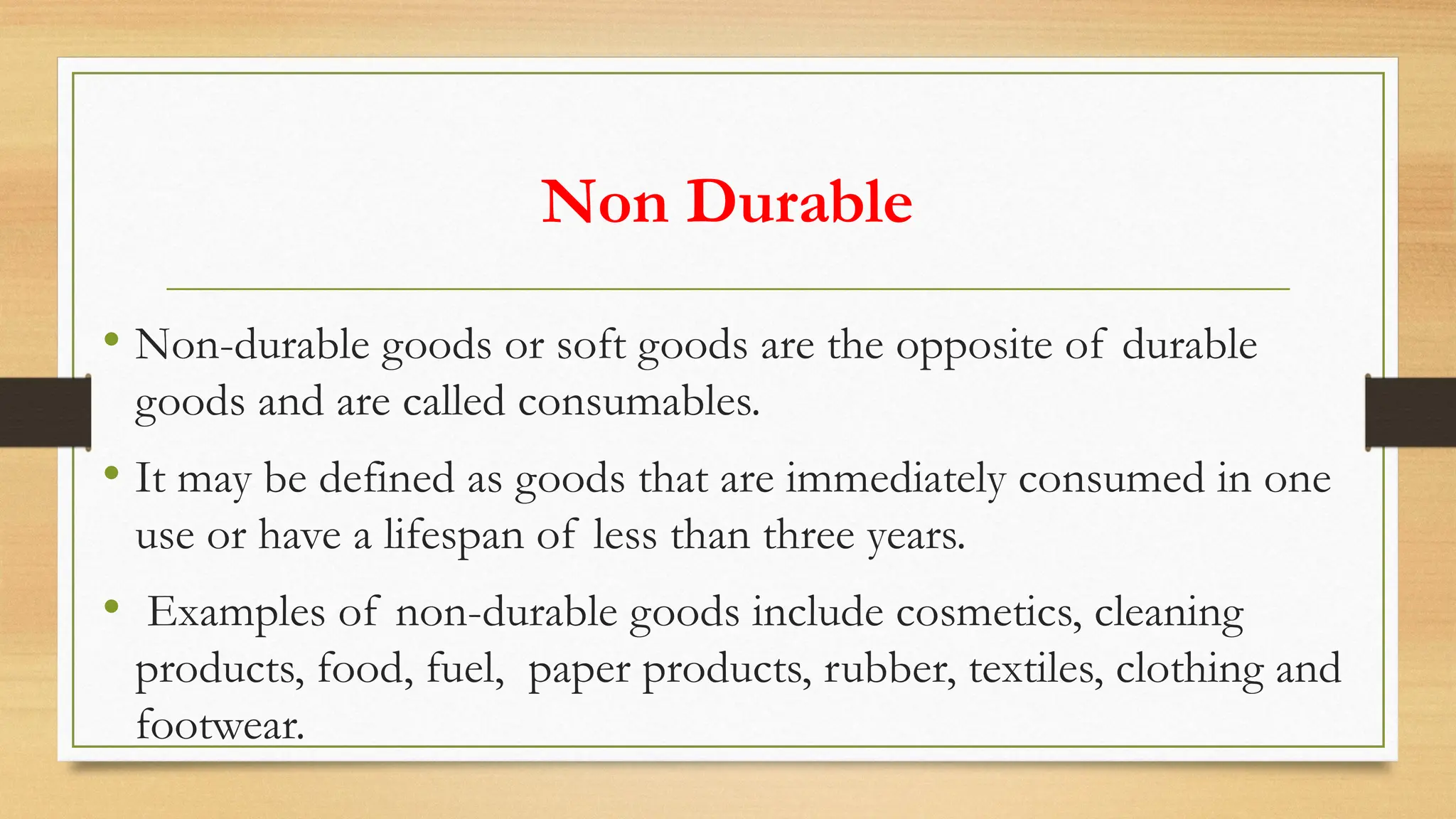 Non Durable
• Non-durable goods or soft goods are the opposite of durable
goods and are called consumables.
• It may be defined as goods that are immediately consumed in one
use or have a lifespan of less than three years.
• Examples of non-durable goods include cosmetics, cleaning
products, food, fuel, paper products, rubber, textiles, clothing and
footwear.
 