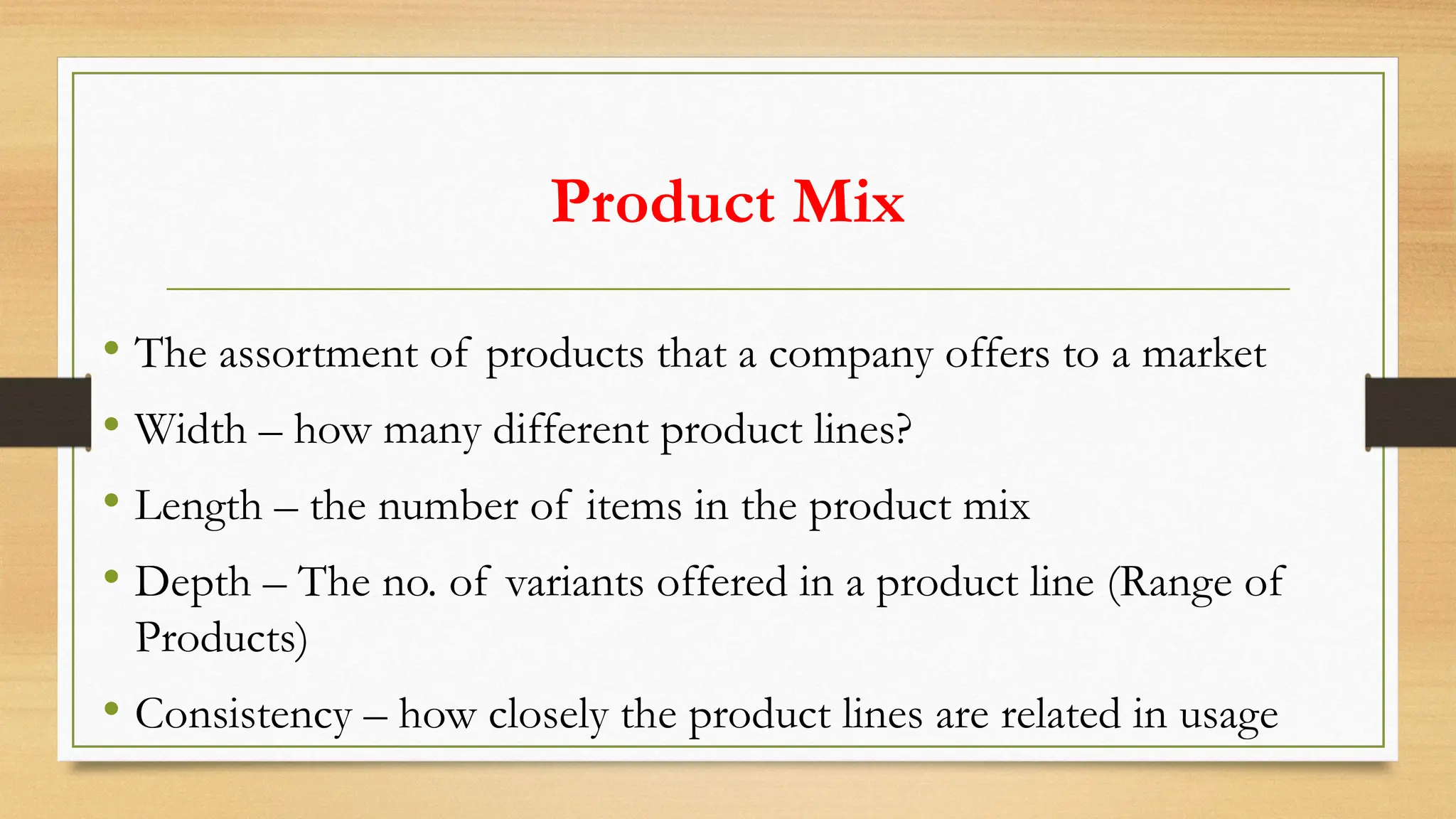 Product Mix
• The assortment of products that a company offers to a market
• Width – how many different product lines?
• Length – the number of items in the product mix
• Depth – The no. of variants offered in a product line (Range of
Products)
• Consistency – how closely the product lines are related in usage
 