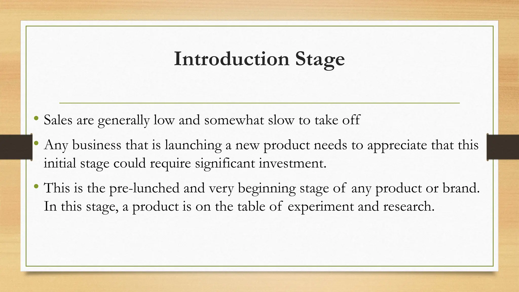 Introduction Stage
• Sales are generally low and somewhat slow to take off
• Any business that is launching a new product needs to appreciate that this
initial stage could require significant investment.
• This is the pre-lunched and very beginning stage of any product or brand.
In this stage, a product is on the table of experiment and research.
 