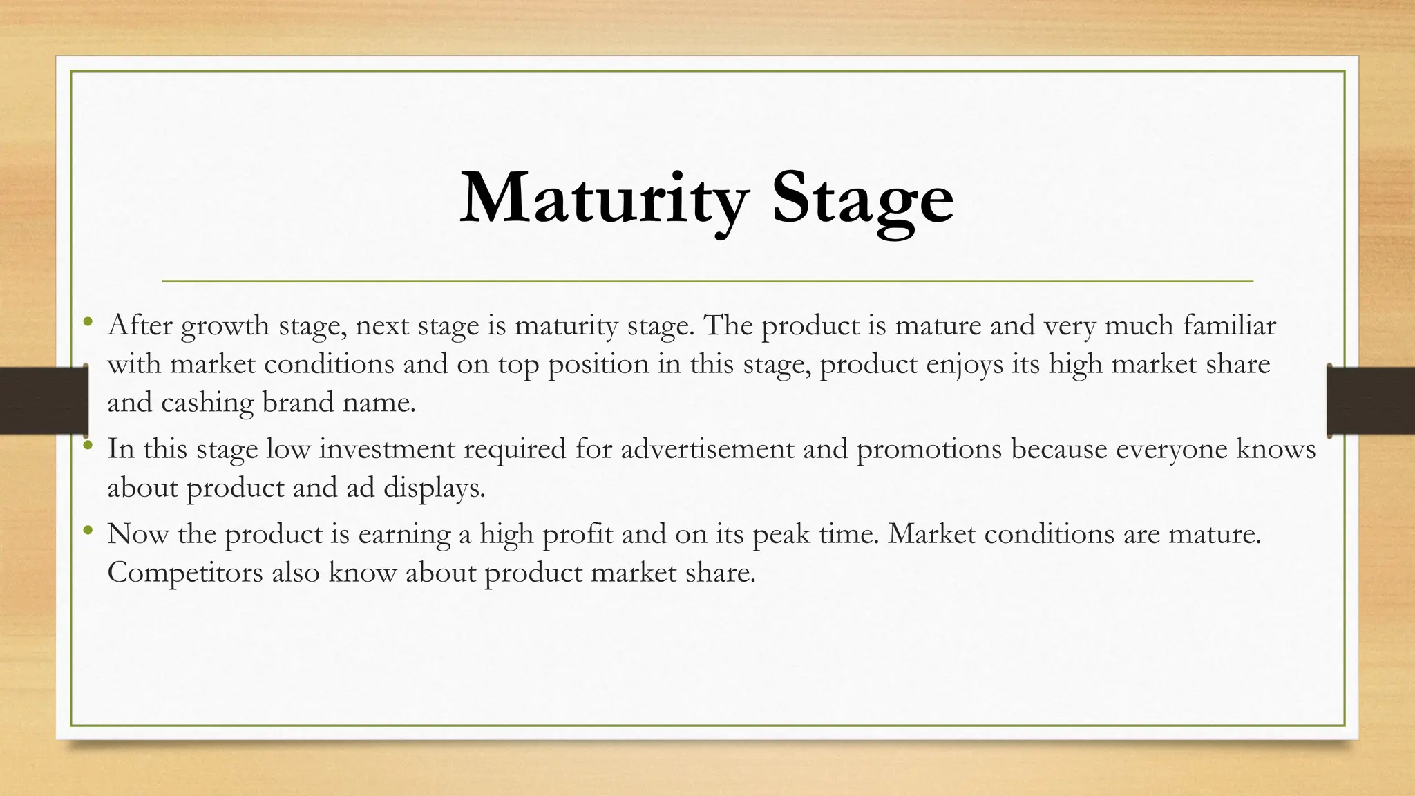Maturity Stage
• After growth stage, next stage is maturity stage. The product is mature and very much familiar
with market conditions and on top position in this stage, product enjoys its high market share
and cashing brand name.
• In this stage low investment required for advertisement and promotions because everyone knows
about product and ad displays.
• Now the product is earning a high profit and on its peak time. Market conditions are mature.
Competitors also know about product market share.
 