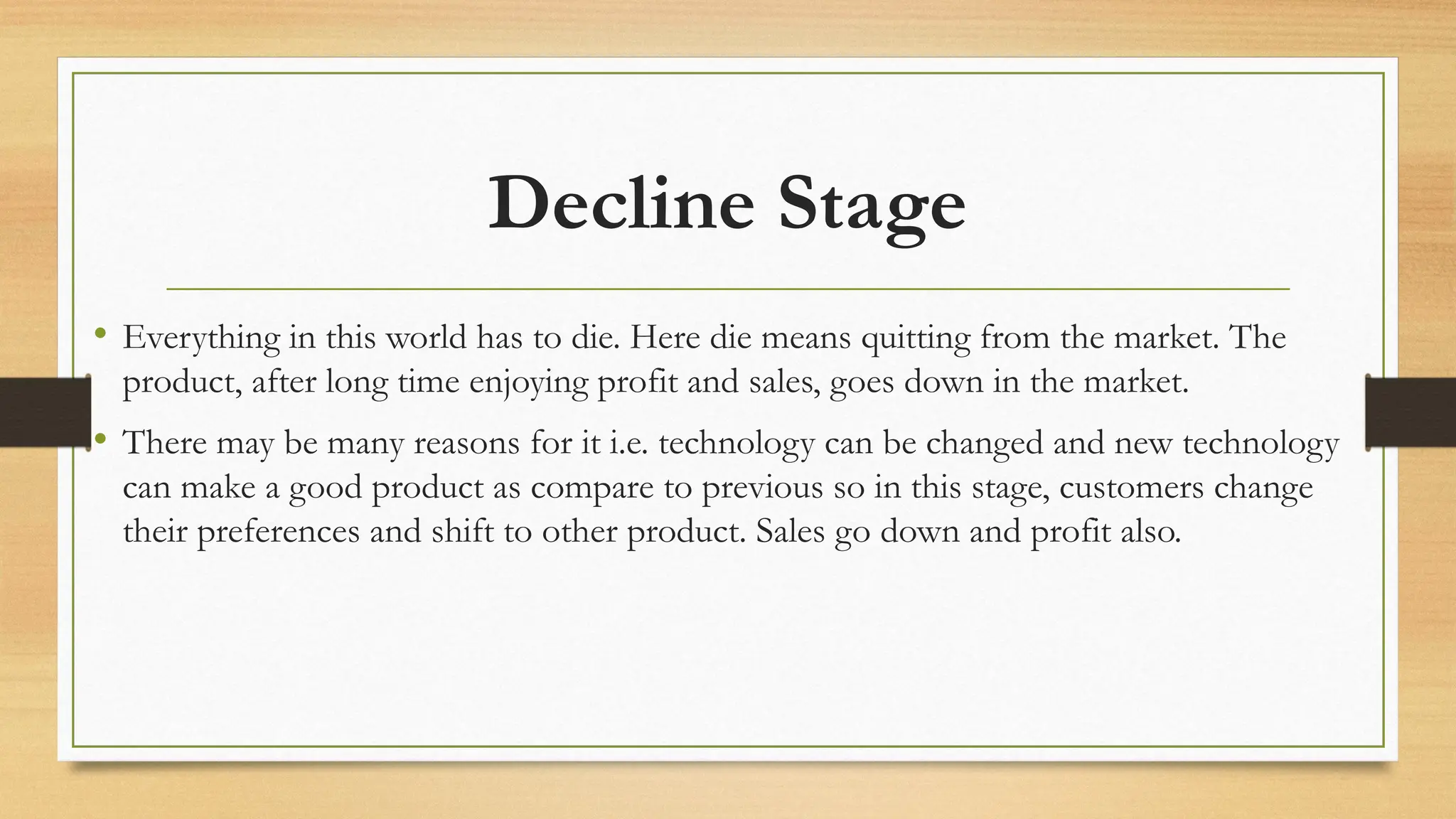 Decline Stage
• Everything in this world has to die. Here die means quitting from the market. The
product, after long time enjoying profit and sales, goes down in the market.
• There may be many reasons for it i.e. technology can be changed and new technology
can make a good product as compare to previous so in this stage, customers change
their preferences and shift to other product. Sales go down and profit also.
 