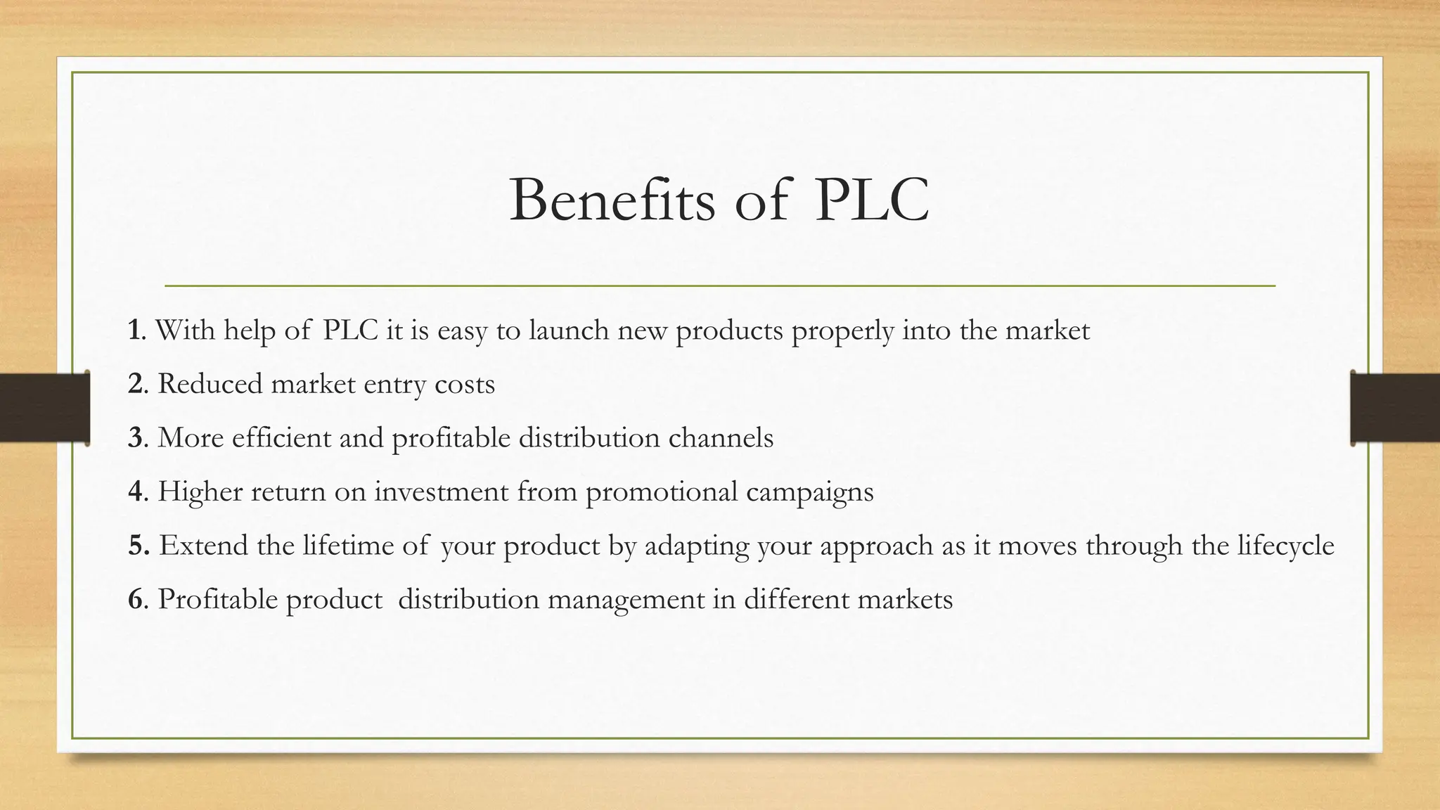 Benefits of PLC
1. With help of PLC it is easy to launch new products properly into the market
2. Reduced market entry costs
3. More efficient and profitable distribution channels
4. Higher return on investment from promotional campaigns
5. Extend the lifetime of your product by adapting your approach as it moves through the lifecycle
6. Profitable product distribution management in different markets
 