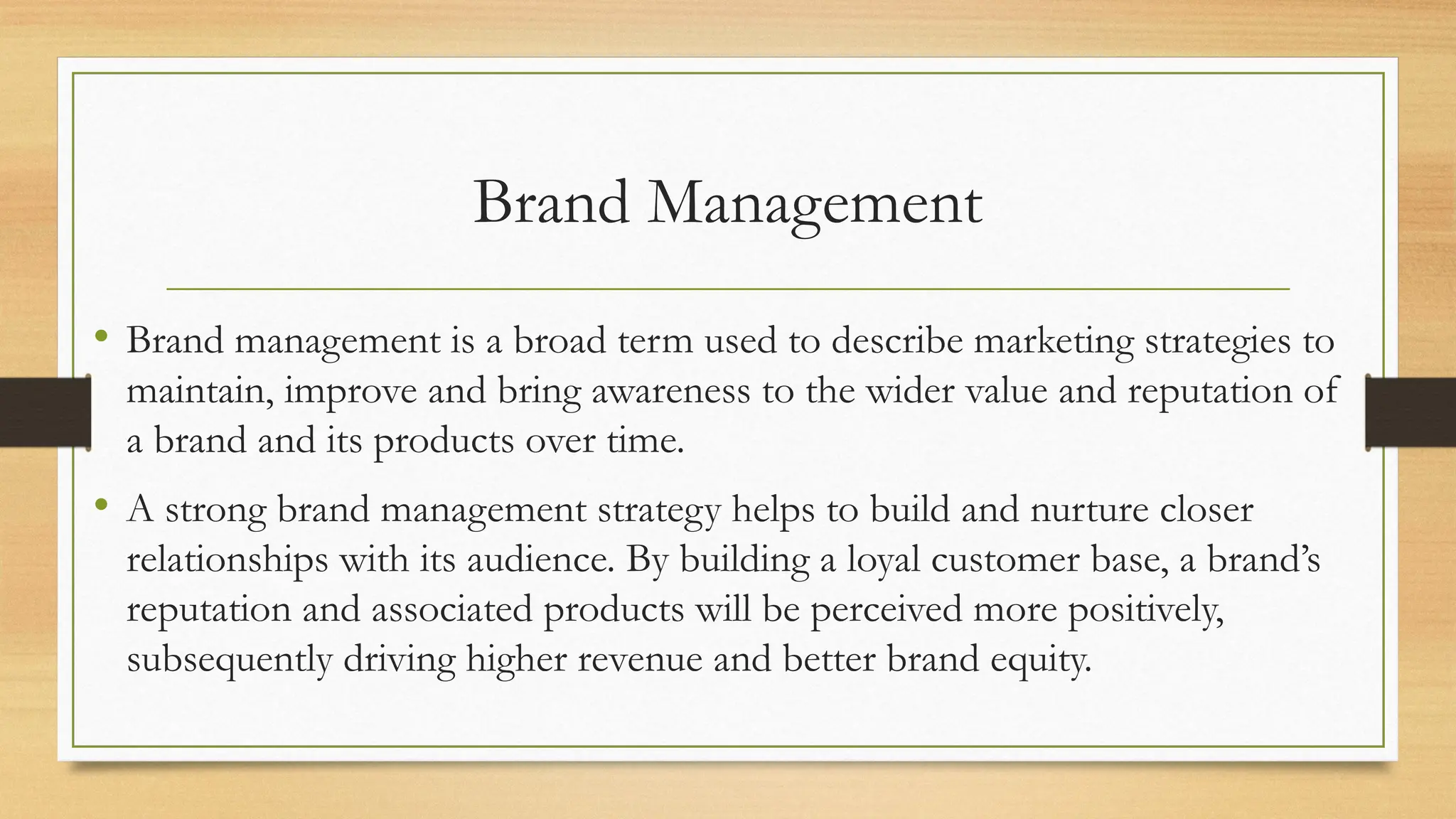 Brand Management
• Brand management is a broad term used to describe marketing strategies to
maintain, improve and bring awareness to the wider value and reputation of
a brand and its products over time.
• A strong brand management strategy helps to build and nurture closer
relationships with its audience. By building a loyal customer base, a brand’s
reputation and associated products will be perceived more positively,
subsequently driving higher revenue and better brand equity.
 