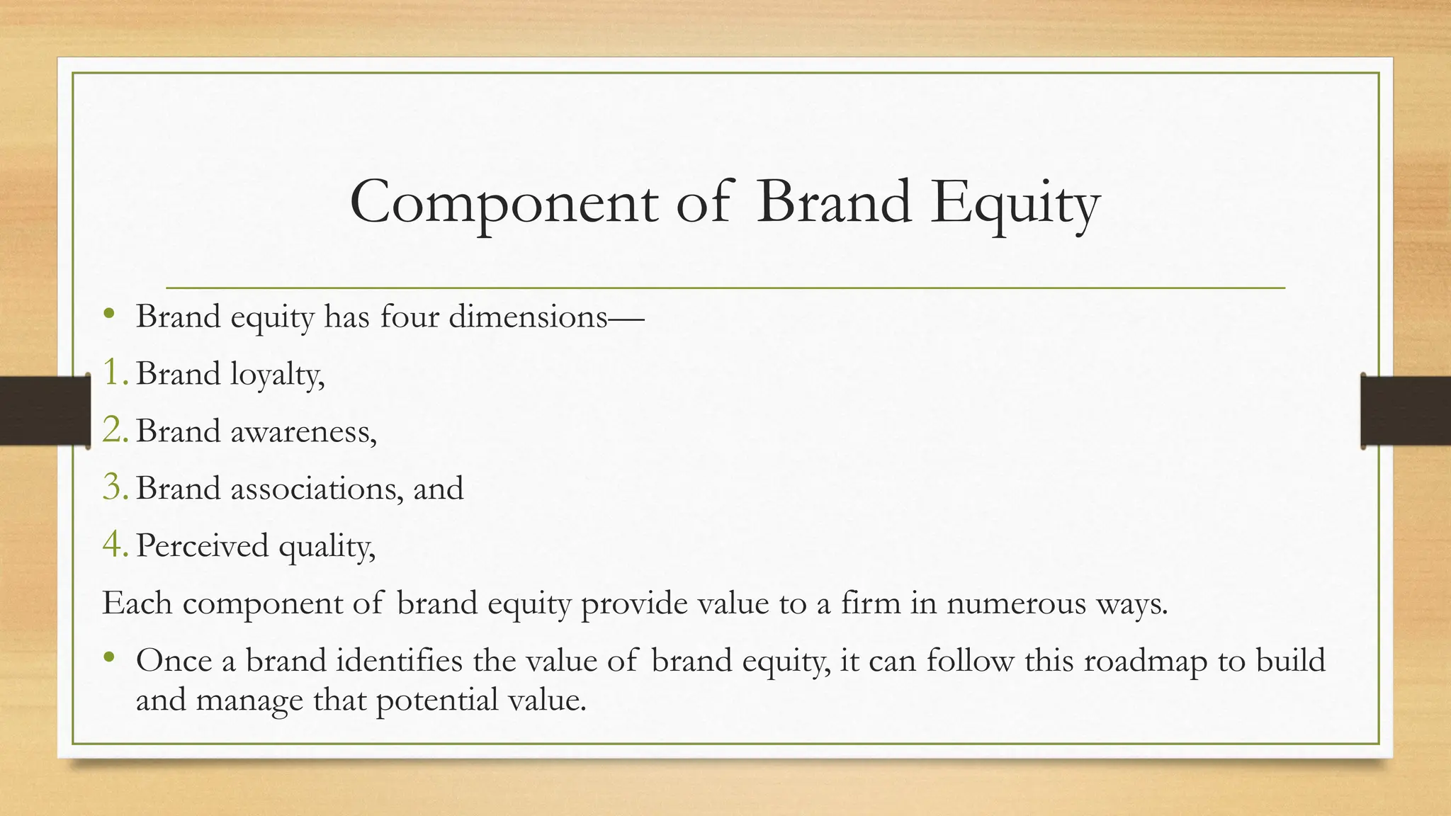 Component of Brand Equity
• Brand equity has four dimensions—
1.Brand loyalty,
2.Brand awareness,
3.Brand associations, and
4.Perceived quality,
Each component of brand equity provide value to a firm in numerous ways.
• Once a brand identifies the value of brand equity, it can follow this roadmap to build
and manage that potential value.
 