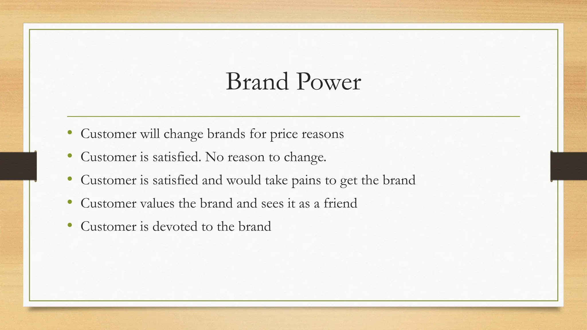 Brand Power
• Customer will change brands for price reasons
• Customer is satisfied. No reason to change.
• Customer is satisfied and would take pains to get the brand
• Customer values the brand and sees it as a friend
• Customer is devoted to the brand
 