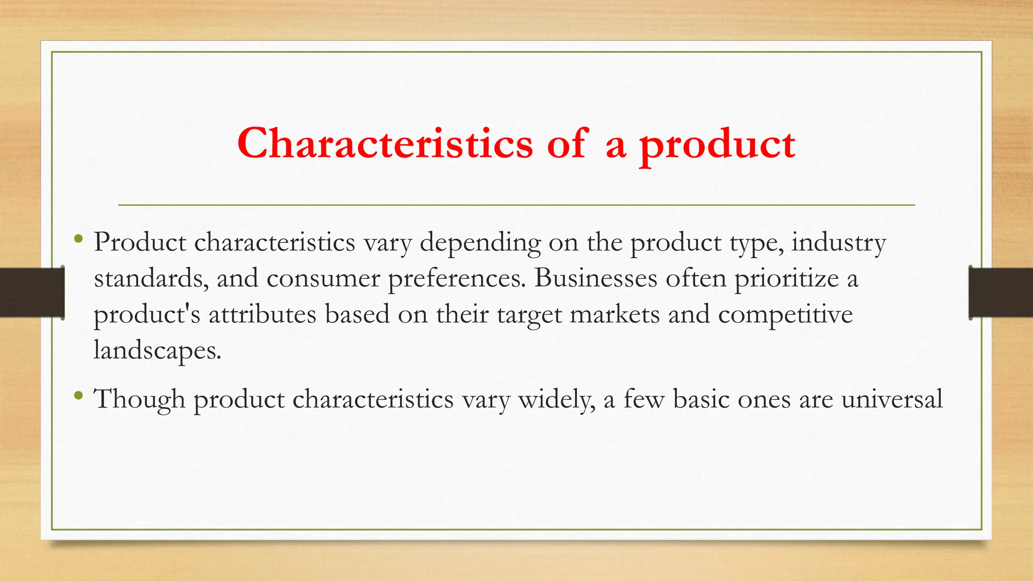 Characteristics of a product
• Product characteristics vary depending on the product type, industry
standards, and consumer preferences. Businesses often prioritize a
product's attributes based on their target markets and competitive
landscapes.
• Though product characteristics vary widely, a few basic ones are universal
 