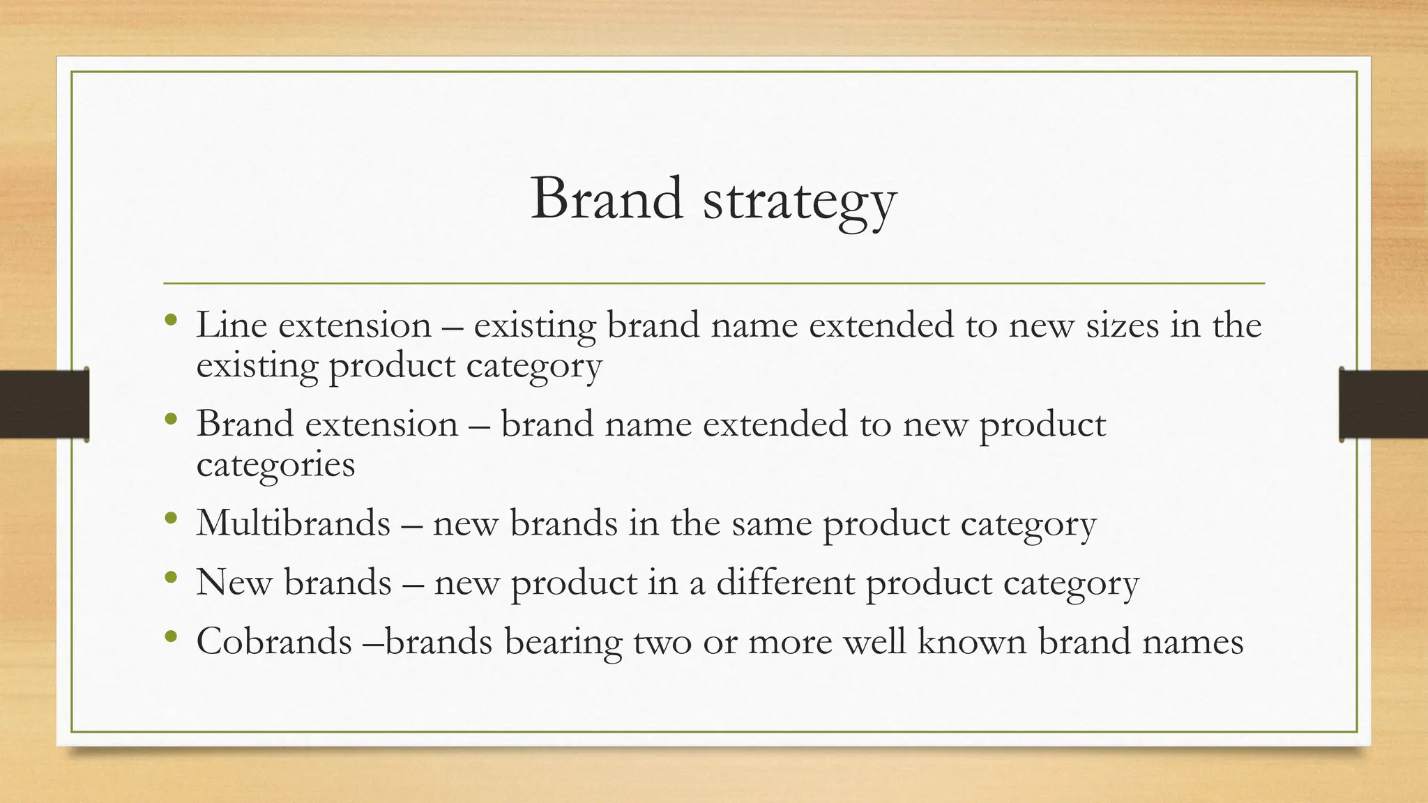 Brand strategy
• Line extension – existing brand name extended to new sizes in the
existing product category
• Brand extension – brand name extended to new product
categories
• Multibrands – new brands in the same product category
• New brands – new product in a different product category
• Cobrands –brands bearing two or more well known brand names
 