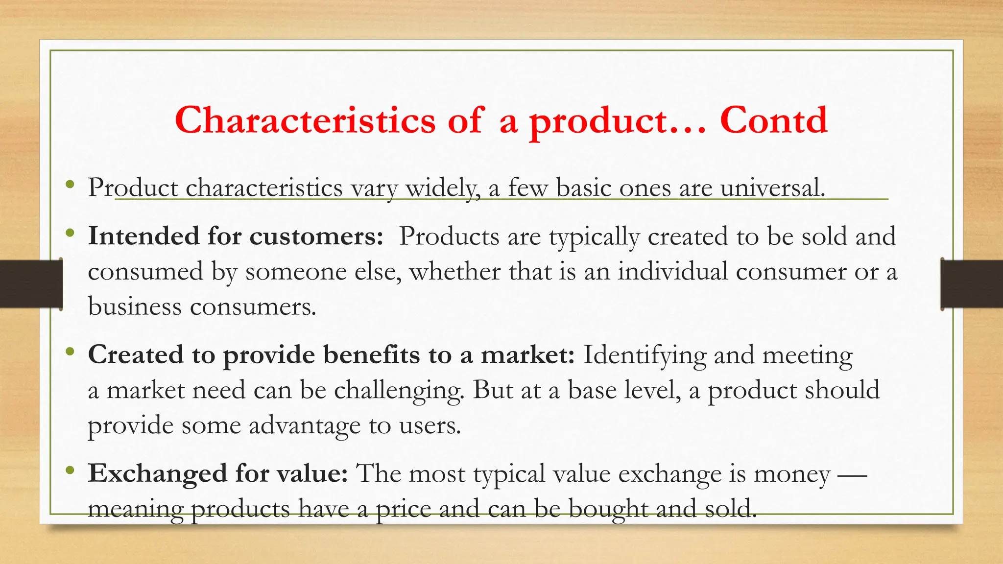 Characteristics of a product… Contd
• Product characteristics vary widely, a few basic ones are universal.
• Intended for customers: Products are typically created to be sold and
consumed by someone else, whether that is an individual consumer or a
business consumers.
• Created to provide benefits to a market: Identifying and meeting
a market need can be challenging. But at a base level, a product should
provide some advantage to users.
• Exchanged for value: The most typical value exchange is money —
meaning products have a price and can be bought and sold.
 