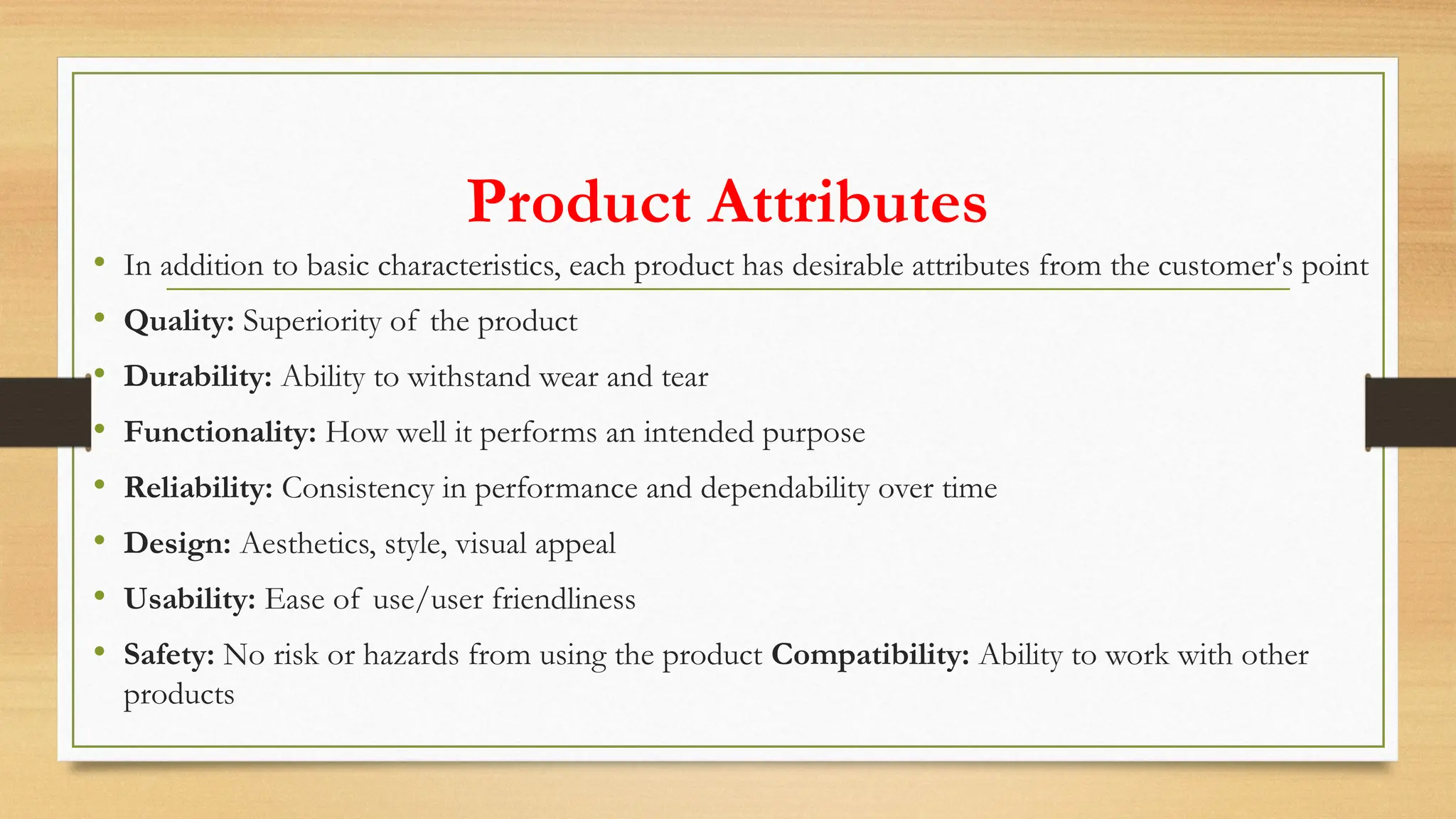 Product Attributes
• In addition to basic characteristics, each product has desirable attributes from the customer's point
• Quality: Superiority of the product
• Durability: Ability to withstand wear and tear
• Functionality: How well it performs an intended purpose
• Reliability: Consistency in performance and dependability over time
• Design: Aesthetics, style, visual appeal
• Usability: Ease of use/user friendliness
• Safety: No risk or hazards from using the product Compatibility: Ability to work with other
products
 