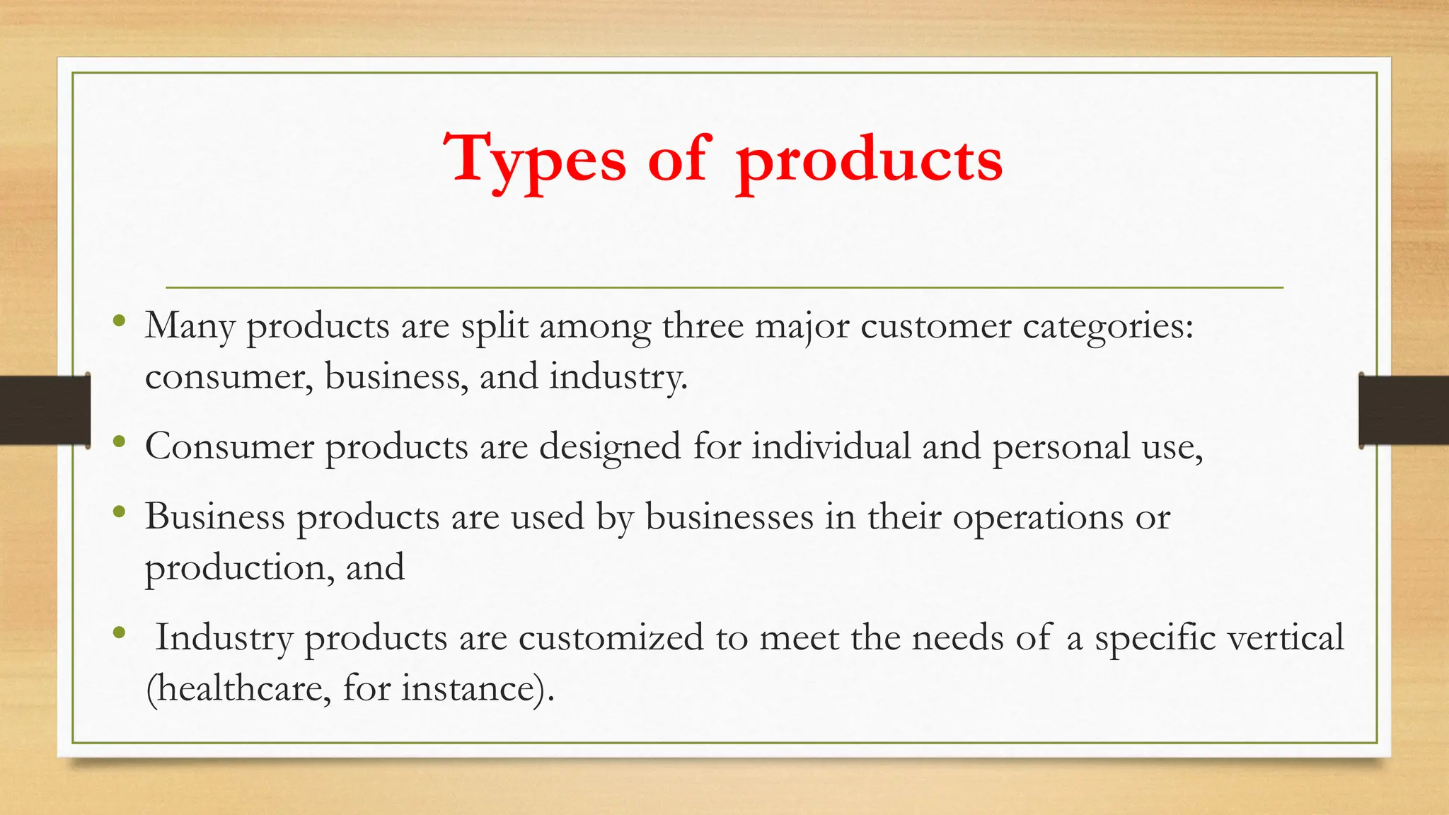 Types of products
• Many products are split among three major customer categories:
consumer, business, and industry.
• Consumer products are designed for individual and personal use,
• Business products are used by businesses in their operations or
production, and
• Industry products are customized to meet the needs of a specific vertical
(healthcare, for instance).
 