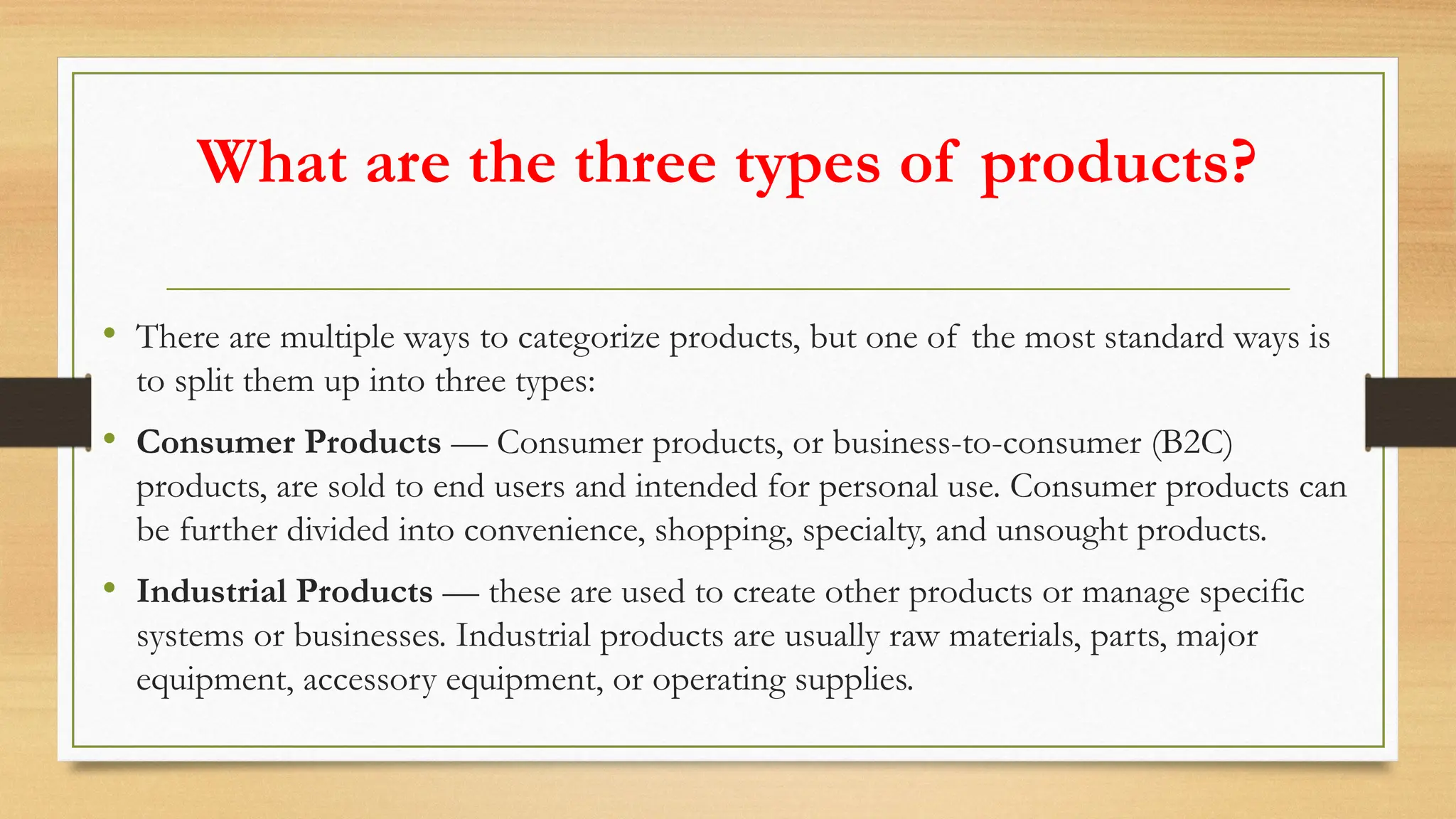 What are the three types of products?
• There are multiple ways to categorize products, but one of the most standard ways is
to split them up into three types:
• Consumer Products — Consumer products, or business-to-consumer (B2C)
products, are sold to end users and intended for personal use. Consumer products can
be further divided into convenience, shopping, specialty, and unsought products.
• Industrial Products — these are used to create other products or manage specific
systems or businesses. Industrial products are usually raw materials, parts, major
equipment, accessory equipment, or operating supplies.
 