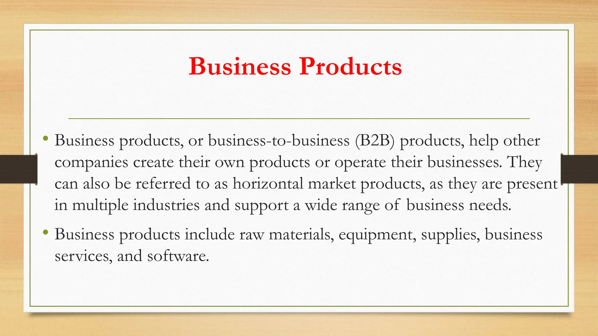 Business Products
• Business products, or business-to-business (B2B) products, help other
companies create their own products or operate their businesses. They
can also be referred to as horizontal market products, as they are present
in multiple industries and support a wide range of business needs.
• Business products include raw materials, equipment, supplies, business
services, and software.
 