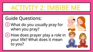 ACTIVITY 2: IMBIBE ME
Guide Questions:
What do you usually pray for
when you pray?
How does prayer play a role in
your life? What does it mean
to you?
 