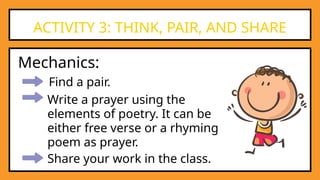 Find a pair.
ACTIVITY 3: THINK, PAIR, AND SHARE
Mechanics:
Write a prayer using the
elements of poetry. It can be
either free verse or a rhyming
poem as prayer.
Share your work in the class.
 