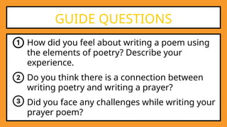 How did you feel about writing a poem using
the elements of poetry? Describe your
experience.
GUIDE QUESTIONS
Do you think there is a connection between
writing poetry and writing a prayer?
Did you face any challenges while writing your
prayer poem?
 