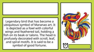 Legendary bird that has become a
ubiquitous symbol of Maranao art. It
is depicted as a fowl with colorful
wings and feathered tail, holding a
fish on its beak or talons. The head is
profusely decorated with scroll, leaf,
and spiral motifs. It is said to be a
symbol of good fortune.
 