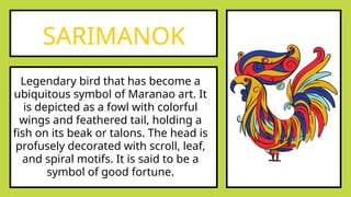 SARIMANOK
Legendary bird that has become a
ubiquitous symbol of Maranao art. It
is depicted as a fowl with colorful
wings and feathered tail, holding a
fish on its beak or talons. The head is
profusely decorated with scroll, leaf,
and spiral motifs. It is said to be a
symbol of good fortune.
 