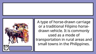 A type of horse-drawn carriage
or a traditional Filipino horse-
drawn vehicle. It is commonly
used as a mode of
transportation in rural areas and
small towns in the Philippines.
 