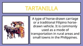 TARTANILLA
A type of horse-drawn carriage
or a traditional Filipino horse-
drawn vehicle. It is commonly
used as a mode of
transportation in rural areas and
small towns in the Philippines.
 