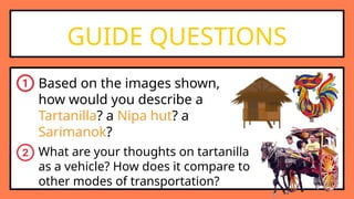 GUIDE QUESTIONS
Based on the images shown,
how would you describe a
Tartanilla? a Nipa hut? a
Sarimanok?
What are your thoughts on tartanilla
as a vehicle? How does it compare to
other modes of transportation?
 
