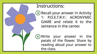 Instructions:
Recall your answer in Activity
1: P.O.E.T.R.Y.: ACRONYMIC
GAME and relate it to the
sentence in the center.
Write your answer in the
petals of the flower. Share by
reading aloud your answer to
the class.
 