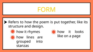 FORM
Refers to how the poem is put together, like its
structure and design.
how it rhymes
how lines are
grouped into
stanzas
how it looks
like on a page
 