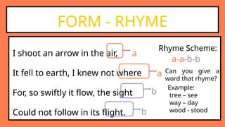 I shoot an arrow in the air,
It fell to earth, I knew not where
For, so swiftly it flow, the sight
Could not follow in its flight.
FORM - RHYME
a
a
b
b
Can you give a
word that rhyme?
Example:
tree – see
way – day
wood - stood
Rhyme Scheme:
a-a-b-b
 