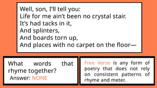 Well, son, I’ll tell you:
Life for me ain’t been no crystal stair.
It’s had tacks in it,
And splinters,
And boards torn up,
And places with no carpet on the floor—
What words that
rhyme together?
Answer: NONE
Free Verse is any form of
poetry that does not rely
on consistent patterns of
rhyme and meter.
 