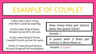 EXAMPLE OF COUPLET
I often wish I were a King,
And then I could do anything.
If only I were King of Spain,
I'd take my hat off in the rain.
If only I were King of France,
I wouldn't brush my hair for aunts.
I think, if I were King of Greece,
I'd push things off the mantelpiece.
How many lines per stanza
does the poem have?
Answer: 2
A poem with 2 lines per
stanza is described as __
Answer: Couplet
 