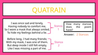 QUATRAIN
I was once sad and lonely,
Having nobody to comfort me,
So I wore a mask that always smiled,
To hide my feelings behind a lie.
Before long, I had many friends;
With my mask, I was one of them.
But deep inside I still felt empty,
Like I was missing a part of me.
Stanza
1
Stanza
2
How many stanzas
does the poem
have?
Answer: 2 Stanzas
 