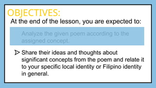 At the end of the lesson, you are expected to:
Analyze the given poem according to the
assigned concept.
Share their ideas and thoughts about
significant concepts from the poem and relate it
to your specific local identity or Filipino identity
in general.
OBJECTIVES:
 