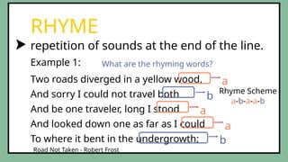 repetition of sounds at the end of the line.
RHYME
Two roads diverged in a yellow wood,
And sorry I could not travel both
And be one traveler, long I stood
And looked down one as far as I could
To where it bent in the undergrowth;
Example 1:
Road Not Taken - Robert Frost
a
a
a
b
b
What are the rhyming words?
Rhyme Scheme
a-b-a-a-b
 