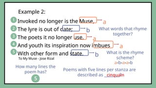 Invoked no longer is the Muse,
The lyre is out of date;
The poets it no longer use,
And youth its inspiration now imbues
With other form and state.
Example 2:
To My Muse - Jose Rizal
What words that rhyme
together?
a
a
a
b
b
How many lines the
poem has?
Poems with five lines per stanza are
described as ________?
cinquain
What is the rhyme
scheme?
a-b-a-a-b
 
