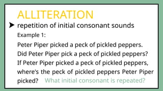 repetition of initial consonant sounds
ALLITERATION
Peter Piper picked a peck of pickled peppers.
Did Peter Piper pick a peck of pickled peppers?
If Peter Piper picked a peck of pickled peppers,
where's the peck of pickled peppers Peter Piper
picked?
Example 1:
What initial consonant is repeated?
 