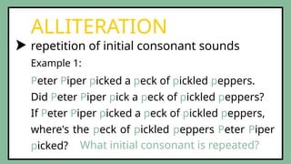 repetition of initial consonant sounds
ALLITERATION
Peter Piper picked a peck of pickled peppers.
Did Peter Piper pick a peck of pickled peppers?
If Peter Piper picked a peck of pickled peppers,
where's the peck of pickled peppers Peter Piper
picked?
Example 1:
What initial consonant is repeated?
 