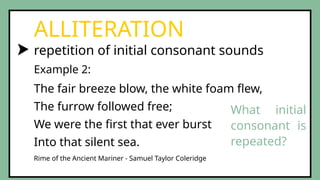 repetition of initial consonant sounds
ALLITERATION
The fair breeze blow, the white foam flew,
The furrow followed free;
We were the first that ever burst
Into that silent sea.
Example 2:
Rime of the Ancient Mariner - Samuel Taylor Coleridge
What initial
consonant is
repeated?
 