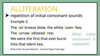 repetition of initial consonant sounds
ALLITERATION
The fair breeze blow, the white foam flew,
The furrow followed free;
We were the first that ever burst
Into that silent sea.
Example 2:
Rime of the Ancient Mariner - Samuel Taylor Coleridge
What initial
consonant is
repeated?
 