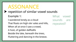 repetition of similar vowel sounds
ASSONANCE
Example 1:
I wandered lonely as a cloud
That floats on high o’er vales and hills,
When all at once I saw a crowd,
A host, of golden daffodils
Beside the lake, beneath the trees,
Fluttering and dancing in the breeze.
What vowel
sounds are
repeated?
 