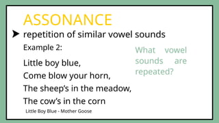 repetition of similar vowel sounds
ASSONANCE
Example 2:
Little Boy Blue - Mother Goose
Little boy blue,
Come blow your horn,
The sheep’s in the meadow,
The cow’s in the corn
What vowel
sounds are
repeated?
 
