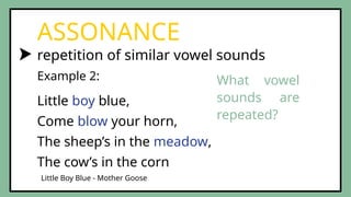 repetition of similar vowel sounds
ASSONANCE
Example 2:
Little Boy Blue - Mother Goose
Little boy blue,
Come blow your horn,
The sheep’s in the meadow,
The cow’s in the corn
What vowel
sounds are
repeated?
 