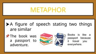 METAPHOR
A figure of speech stating two things
are similar
The book was
a passport to
adventure.
Books is like a
passport because
it travel you
everywhere.
 