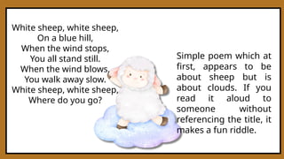 White sheep, white sheep,
On a blue hill,
When the wind stops,
You all stand still.
When the wind blows,
You walk away slow.
White sheep, white sheep,
Where do you go?
Simple poem which at
first, appears to be
about sheep but is
about clouds. If you
read it aloud to
someone without
referencing the title, it
makes a fun riddle.
 