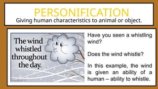 PERSONIFICATION
Have you seen a whistling
wind?
In this example, the wind
is given an ability of a
human – ability to whistle.
Does the wind whistle?
Giving human characteristics to animal or object.
 