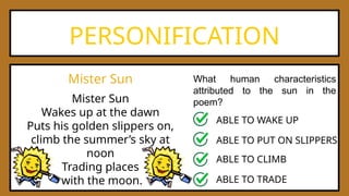 PERSONIFICATION
What human characteristics
attributed to the sun in the
poem?
Mister Sun
Mister Sun
Wakes up at the dawn
Puts his golden slippers on,
climb the summer’s sky at
noon
Trading places
with the moon.
ABLE TO WAKE UP
ABLE TO PUT ON SLIPPERS
ABLE TO CLIMB
ABLE TO TRADE
 
